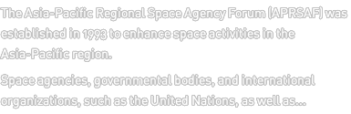 The Asia-Pacific Regional Space Agency Forum (APRSAF) was established in 1993 to enhance space activities in the Asia-Pacific region. Space agencies, governmental bodies, and international organizations, such as the United Nations, as well as... 